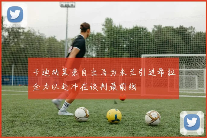 卡迪纳莱亲自出马为米兰引进希拉全力以赴冲在谈判最前线