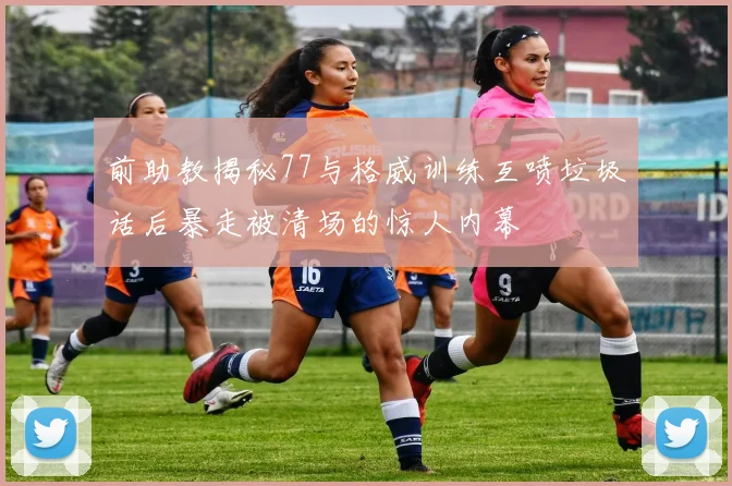 前助教揭秘77与格威训练互喷垃圾话后暴走被清场的惊人内幕